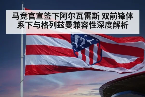 马竞官宣签下阿尔瓦雷斯 双前锋体系下与格列兹曼兼容性深度解析