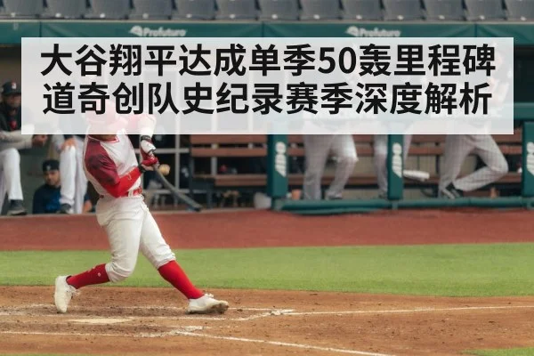 大谷翔平达成单季50轰里程碑 道奇创队史纪录赛季深度解析